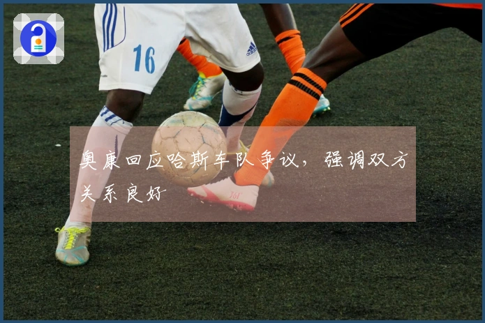 奥康回应哈斯车队争议，强调双方关系良好