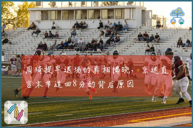 周琦提早退场的真相揭晓，京迷直言末节追回8分的背后原因